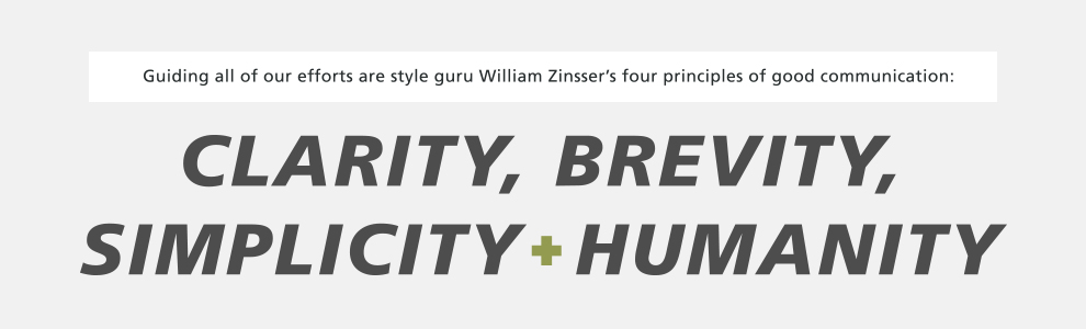 Guiding all of our efforts are style guru William Zinsser's four principles of good communication: clarity, brevity, simplicity and humanity